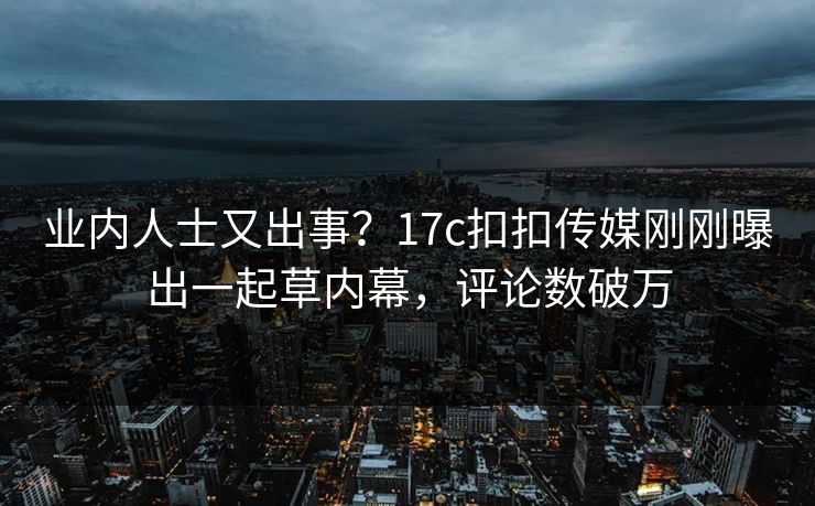 业内人士又出事？17c扣扣传媒刚刚曝出一起草内幕，评论数破万