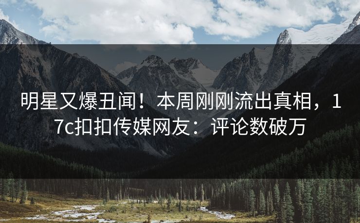 明星又爆丑闻！本周刚刚流出真相，17c扣扣传媒网友：评论数破万