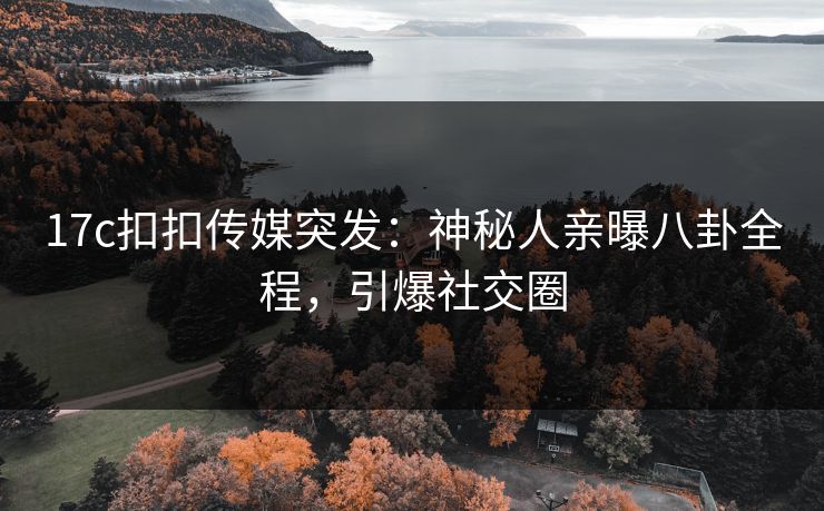 17c扣扣传媒突发：神秘人亲曝八卦全程，引爆社交圈