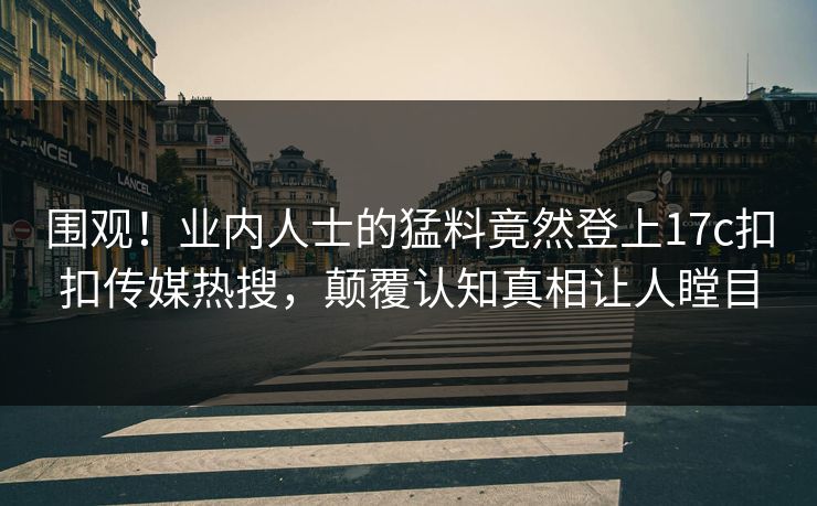 围观！业内人士的猛料竟然登上17c扣扣传媒热搜，颠覆认知真相让人瞠目