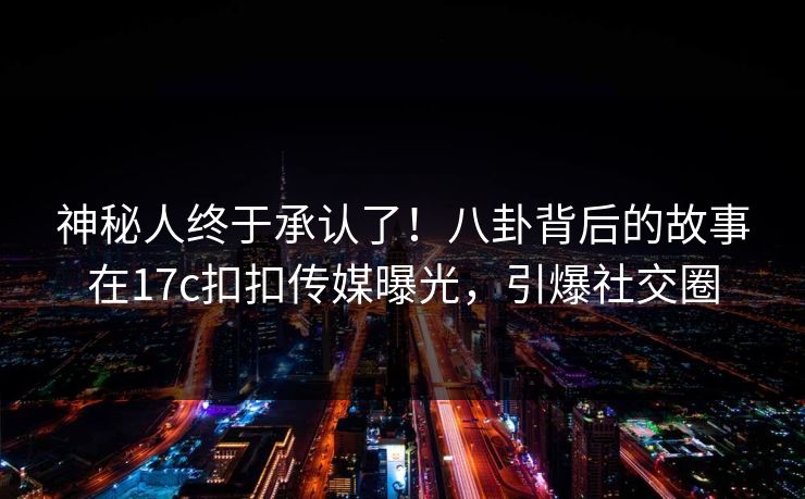 神秘人终于承认了！八卦背后的故事在17c扣扣传媒曝光，引爆社交圈