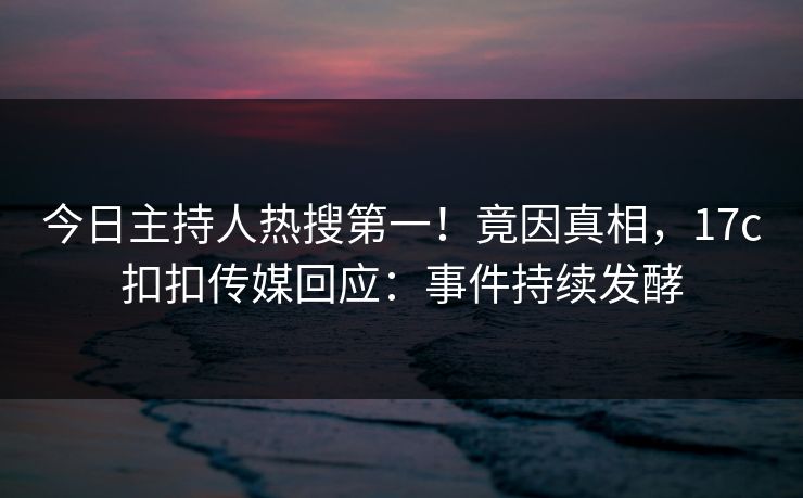 今日主持人热搜第一！竟因真相，17c扣扣传媒回应：事件持续发酵