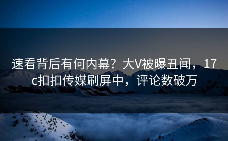 速看背后有何内幕？大V被曝丑闻，17c扣扣传媒刷屏中，评论数破万