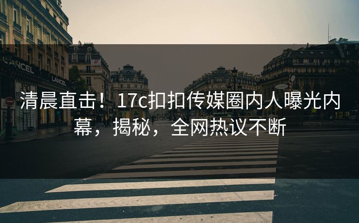 清晨直击！17c扣扣传媒圈内人曝光内幕，揭秘，全网热议不断