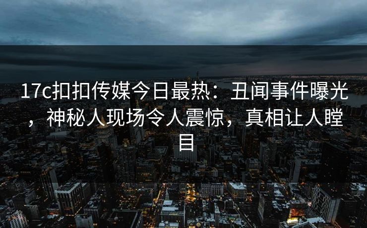 17c扣扣传媒今日最热：丑闻事件曝光，神秘人现场令人震惊，真相让人瞠目