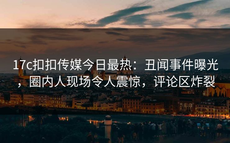 17c扣扣传媒今日最热：丑闻事件曝光，圈内人现场令人震惊，评论区炸裂