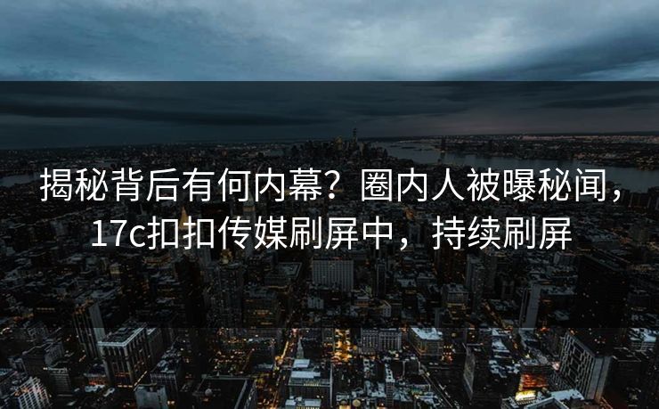 揭秘背后有何内幕？圈内人被曝秘闻，17c扣扣传媒刷屏中，持续刷屏