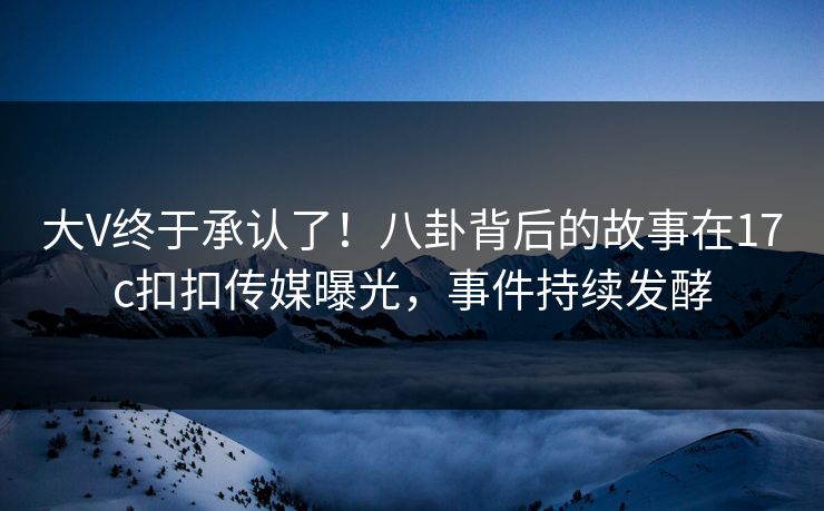 大V终于承认了！八卦背后的故事在17c扣扣传媒曝光，事件持续发酵