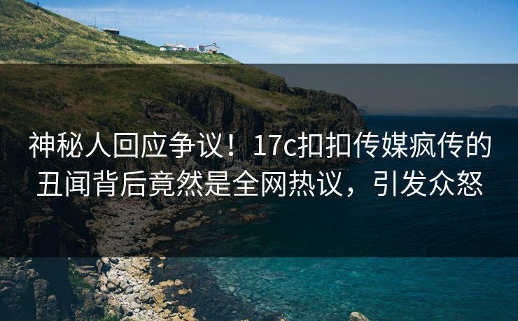 神秘人回应争议！17c扣扣传媒疯传的丑闻背后竟然是全网热议，引发众怒