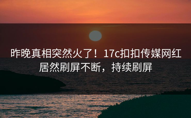 昨晚真相突然火了！17c扣扣传媒网红居然刷屏不断，持续刷屏