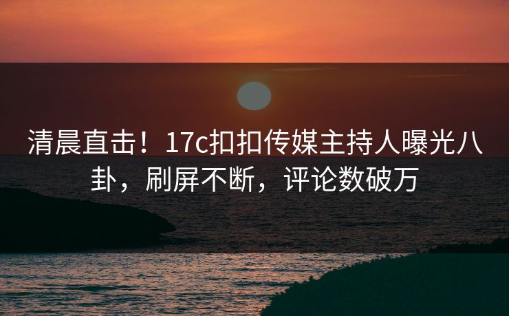 清晨直击！17c扣扣传媒主持人曝光八卦，刷屏不断，评论数破万