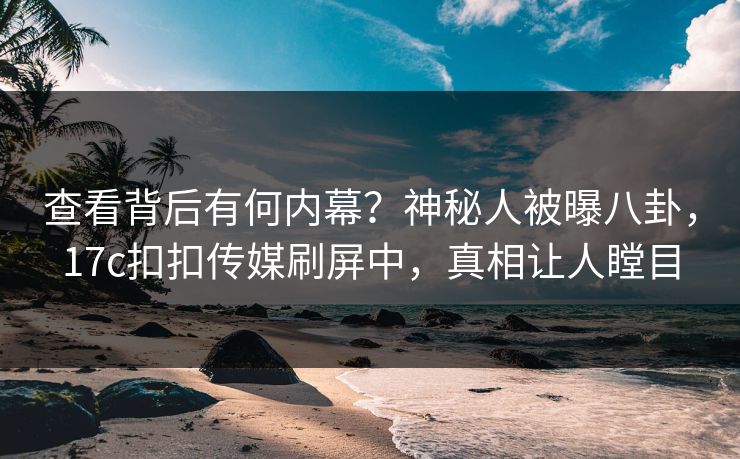 查看背后有何内幕？神秘人被曝八卦，17c扣扣传媒刷屏中，真相让人瞠目