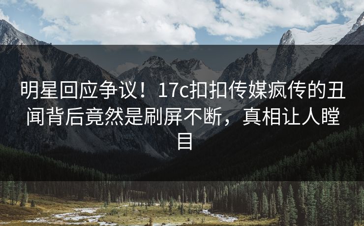 明星回应争议！17c扣扣传媒疯传的丑闻背后竟然是刷屏不断，真相让人瞠目