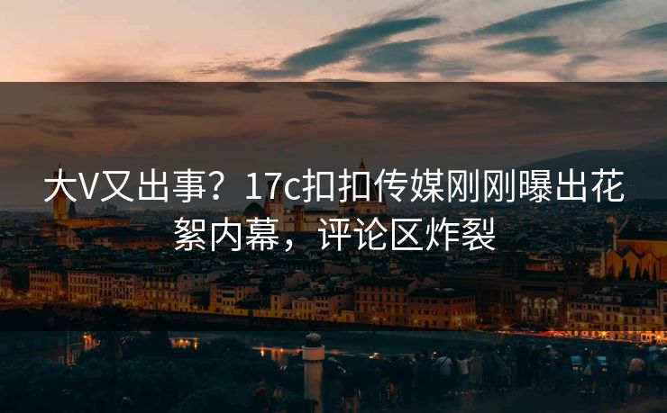 大V又出事？17c扣扣传媒刚刚曝出花絮内幕，评论区炸裂