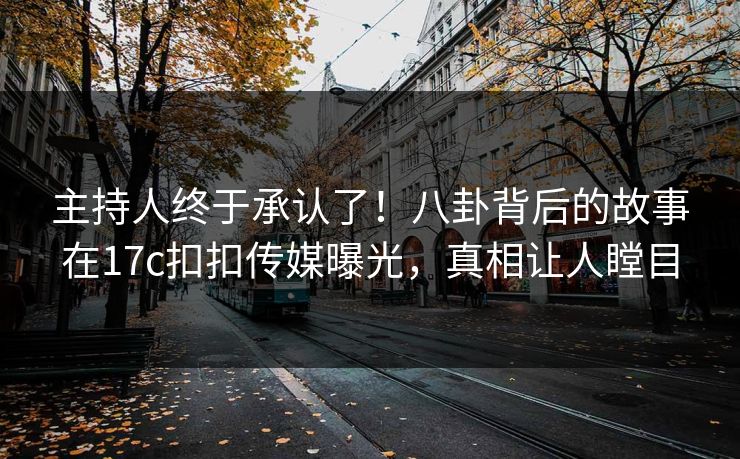 主持人终于承认了！八卦背后的故事在17c扣扣传媒曝光，真相让人瞠目