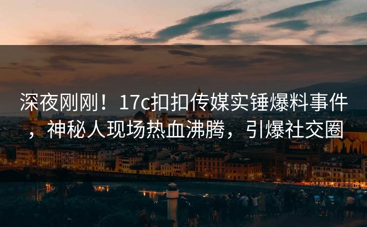 深夜刚刚！17c扣扣传媒实锤爆料事件，神秘人现场热血沸腾，引爆社交圈