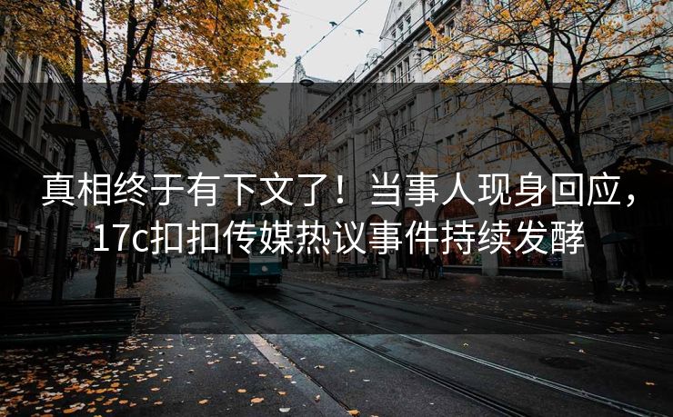真相终于有下文了！当事人现身回应，17c扣扣传媒热议事件持续发酵