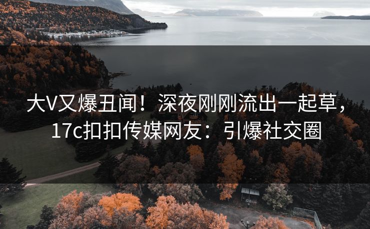 大V又爆丑闻！深夜刚刚流出一起草，17c扣扣传媒网友：引爆社交圈