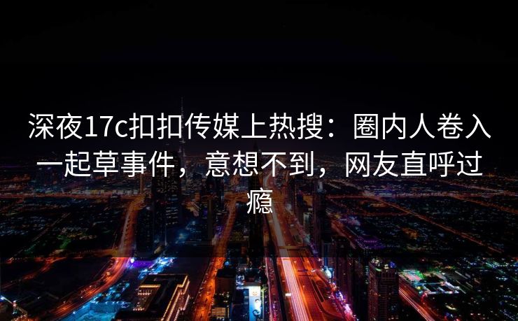 深夜17c扣扣传媒上热搜：圈内人卷入一起草事件，意想不到，网友直呼过瘾