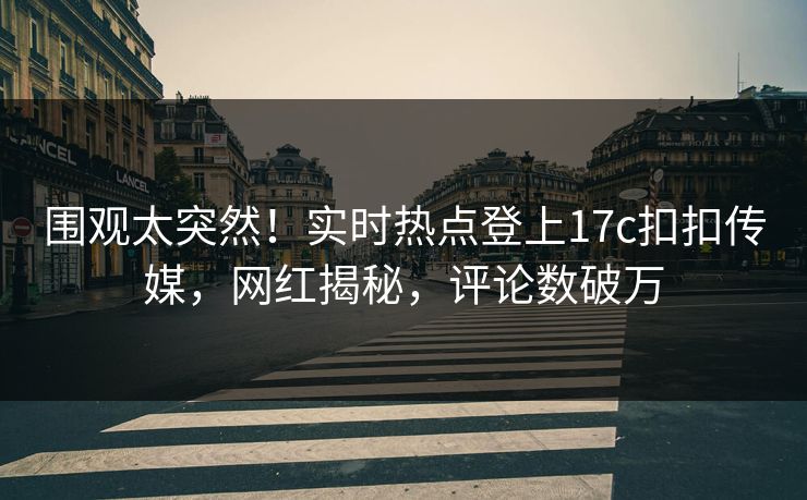 围观太突然！实时热点登上17c扣扣传媒，网红揭秘，评论数破万