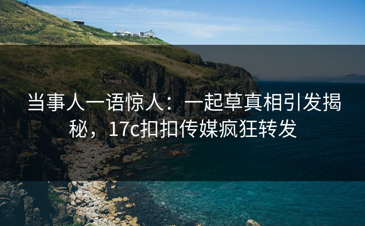 当事人一语惊人：一起草真相引发揭秘，17c扣扣传媒疯狂转发