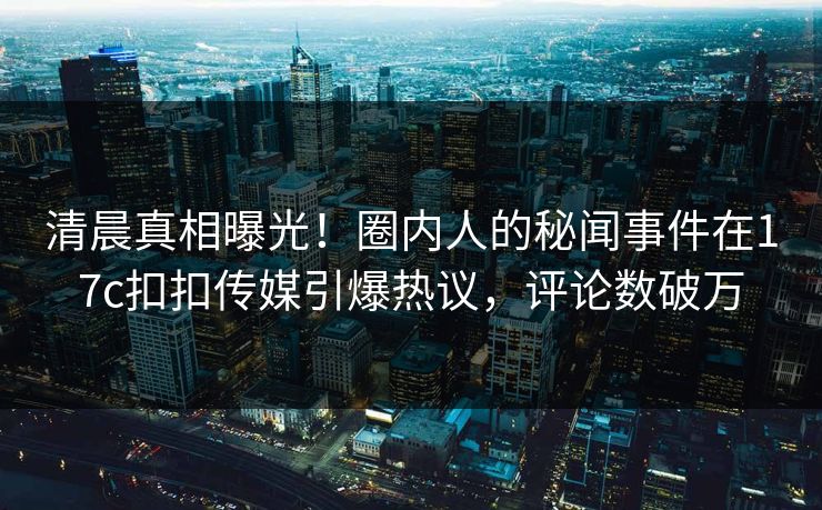 清晨真相曝光！圈内人的秘闻事件在17c扣扣传媒引爆热议，评论数破万