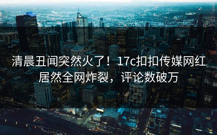 清晨丑闻突然火了！17c扣扣传媒网红居然全网炸裂，评论数破万