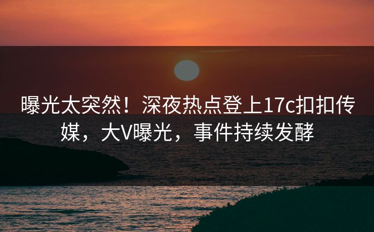 曝光太突然！深夜热点登上17c扣扣传媒，大V曝光，事件持续发酵
