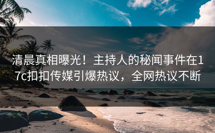 清晨真相曝光！主持人的秘闻事件在17c扣扣传媒引爆热议，全网热议不断