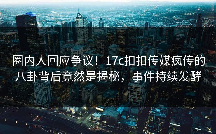 圈内人回应争议！17c扣扣传媒疯传的八卦背后竟然是揭秘，事件持续发酵