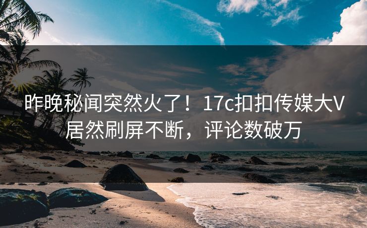 昨晚秘闻突然火了！17c扣扣传媒大V居然刷屏不断，评论数破万
