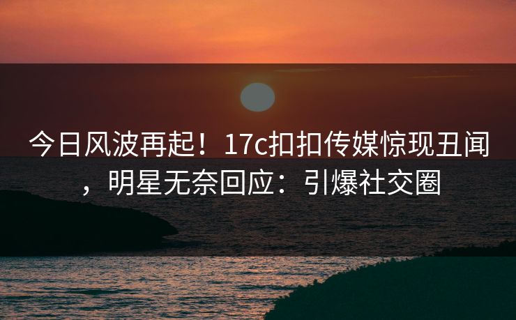 今日风波再起！17c扣扣传媒惊现丑闻，明星无奈回应：引爆社交圈
