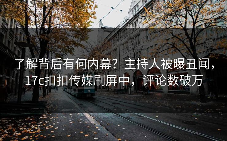 了解背后有何内幕？主持人被曝丑闻，17c扣扣传媒刷屏中，评论数破万