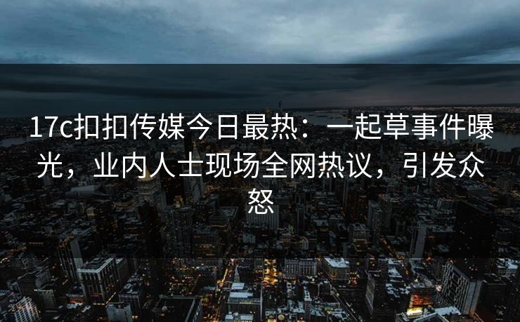 17c扣扣传媒今日最热：一起草事件曝光，业内人士现场全网热议，引发众怒