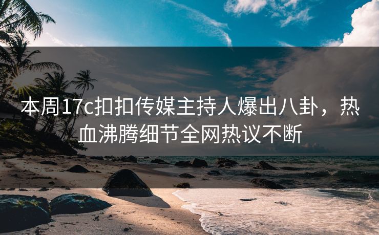 本周17c扣扣传媒主持人爆出八卦，热血沸腾细节全网热议不断