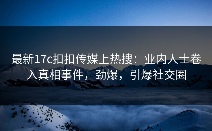 最新17c扣扣传媒上热搜：业内人士卷入真相事件，劲爆，引爆社交圈