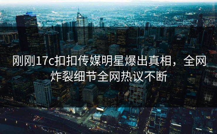 刚刚17c扣扣传媒明星爆出真相，全网炸裂细节全网热议不断