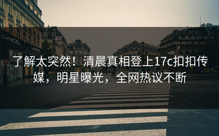 了解太突然！清晨真相登上17c扣扣传媒，明星曝光，全网热议不断