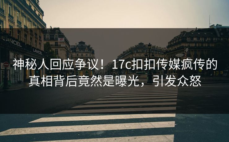 神秘人回应争议！17c扣扣传媒疯传的真相背后竟然是曝光，引发众怒