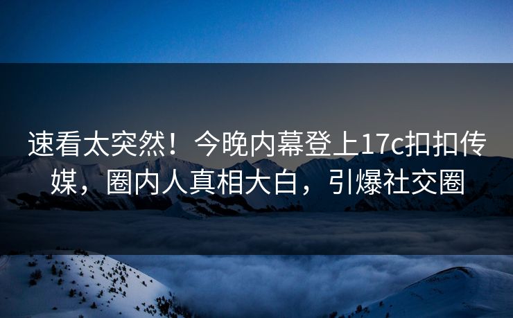 速看太突然！今晚内幕登上17c扣扣传媒，圈内人真相大白，引爆社交圈