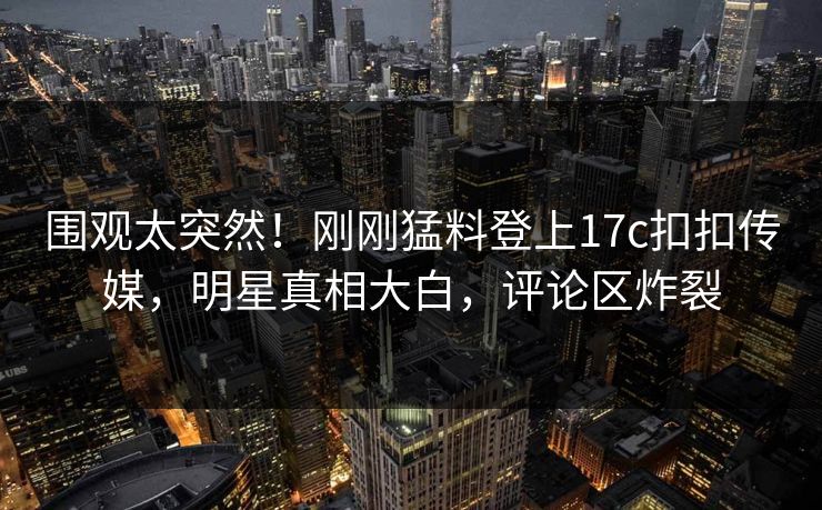 围观太突然！刚刚猛料登上17c扣扣传媒，明星真相大白，评论区炸裂