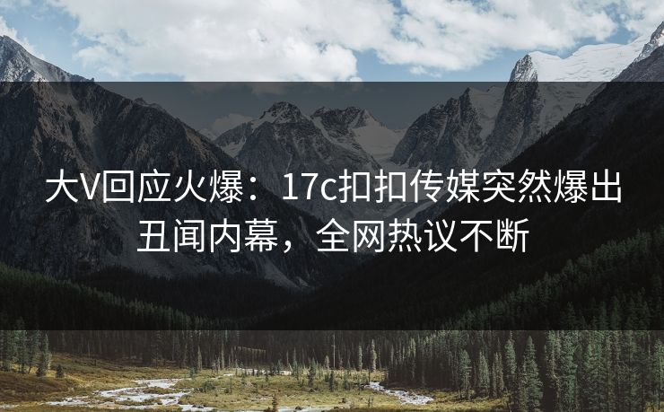 大V回应火爆：17c扣扣传媒突然爆出丑闻内幕，全网热议不断
