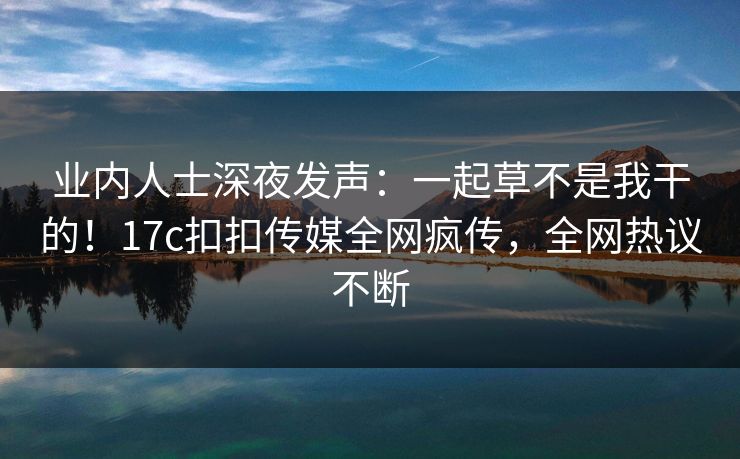 业内人士深夜发声：一起草不是我干的！17c扣扣传媒全网疯传，全网热议不断