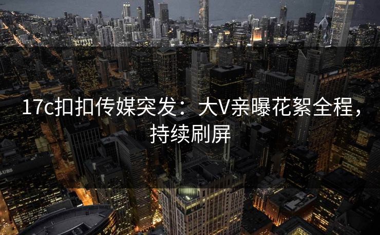 17c扣扣传媒突发：大V亲曝花絮全程，持续刷屏