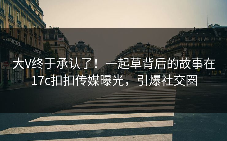 大V终于承认了！一起草背后的故事在17c扣扣传媒曝光，引爆社交圈