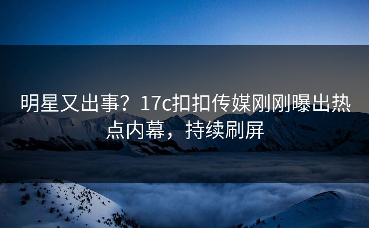 明星又出事？17c扣扣传媒刚刚曝出热点内幕，持续刷屏