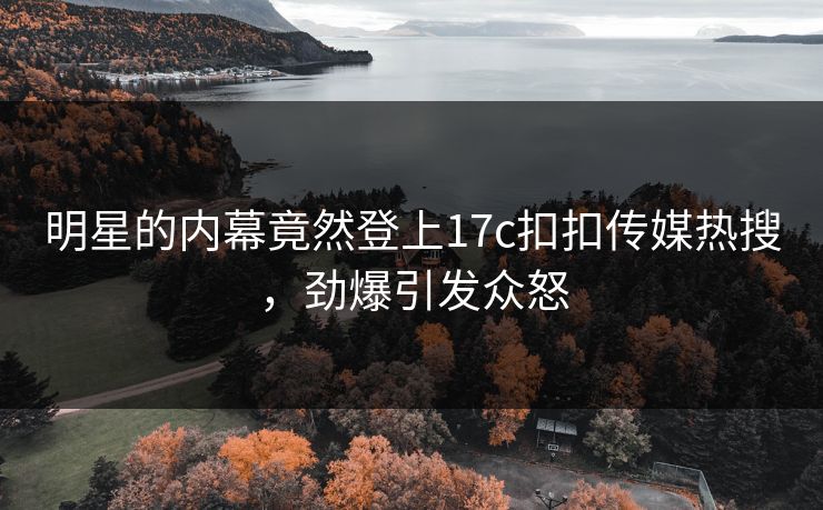 明星的内幕竟然登上17c扣扣传媒热搜，劲爆引发众怒