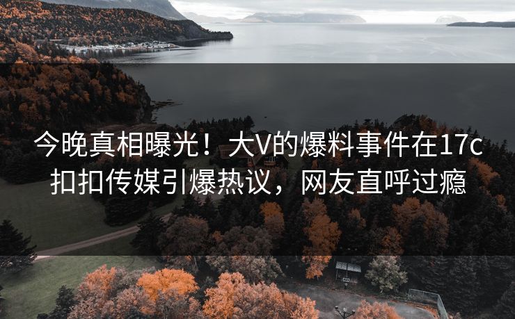 今晚真相曝光！大V的爆料事件在17c扣扣传媒引爆热议，网友直呼过瘾