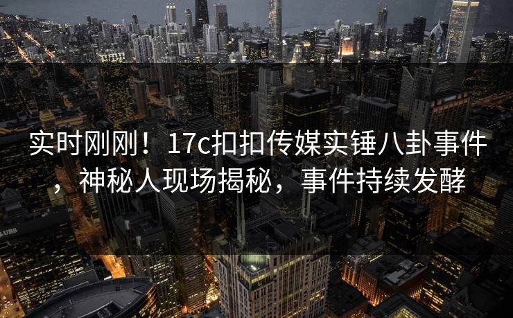 实时刚刚！17c扣扣传媒实锤八卦事件，神秘人现场揭秘，事件持续发酵