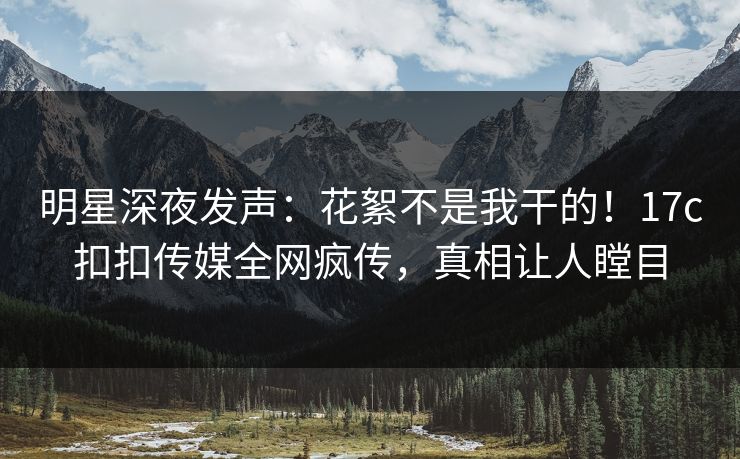 明星深夜发声：花絮不是我干的！17c扣扣传媒全网疯传，真相让人瞠目